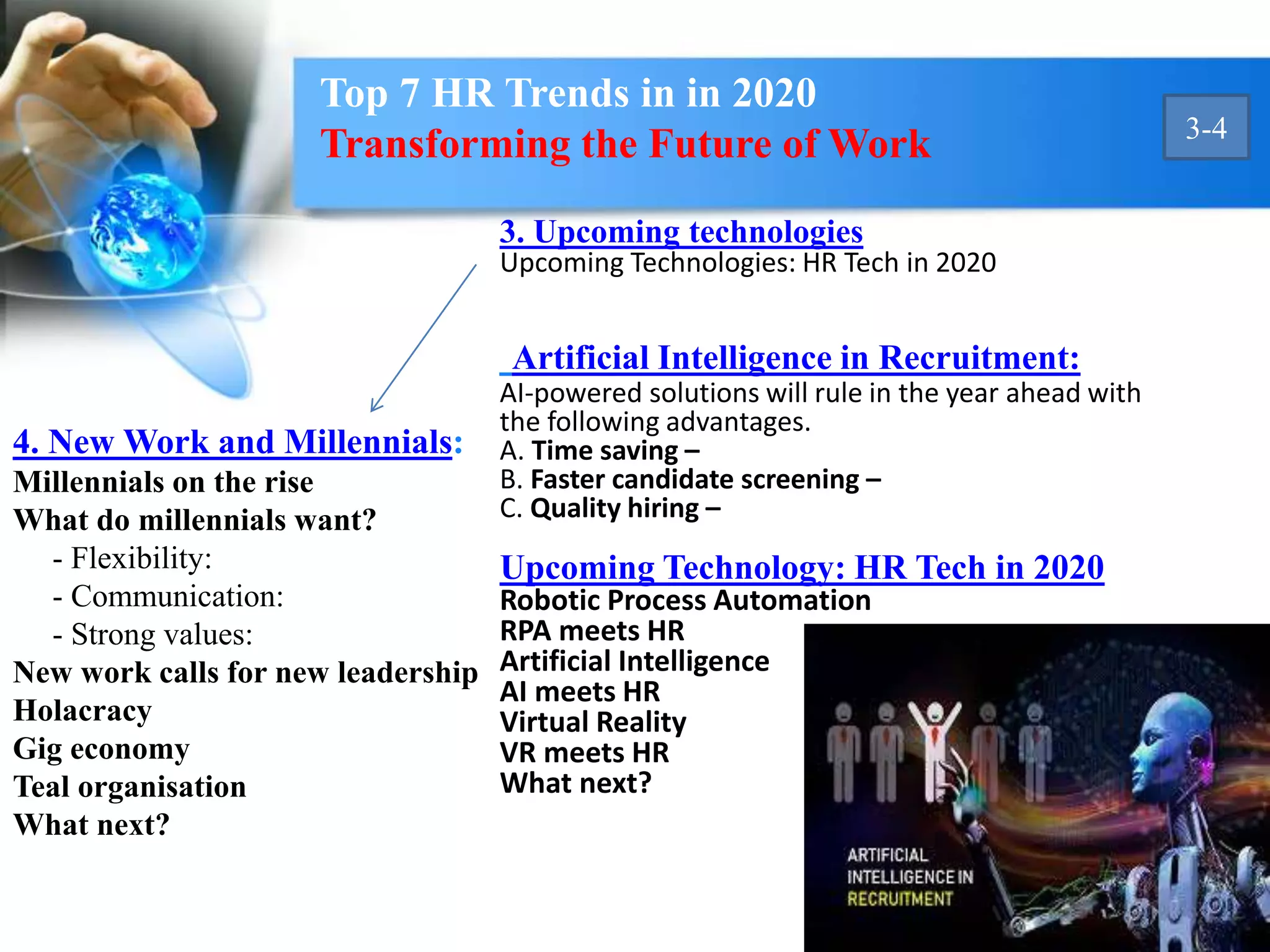 4. New Work and Millennials:
Millennials on the rise
What do millennials want?
- Flexibility:
- Communication:
- Strong values:
New work calls for new leadership
Holacracy
Gig economy
Teal organisation
What next?
3. Upcoming technologies
Upcoming Technologies: HR Tech in 2020
Artificial Intelligence in Recruitment:
AI-powered solutions will rule in the year ahead with
the following advantages.
A. Time saving –
B. Faster candidate screening –
C. Quality hiring –
Upcoming Technology: HR Tech in 2020
Robotic Process Automation
RPA meets HR
Artificial Intelligence
AI meets HR
Virtual Reality
VR meets HR
What next?
Top 7 HR Trends in in 2020
Transforming the Future of Work 3-4
 