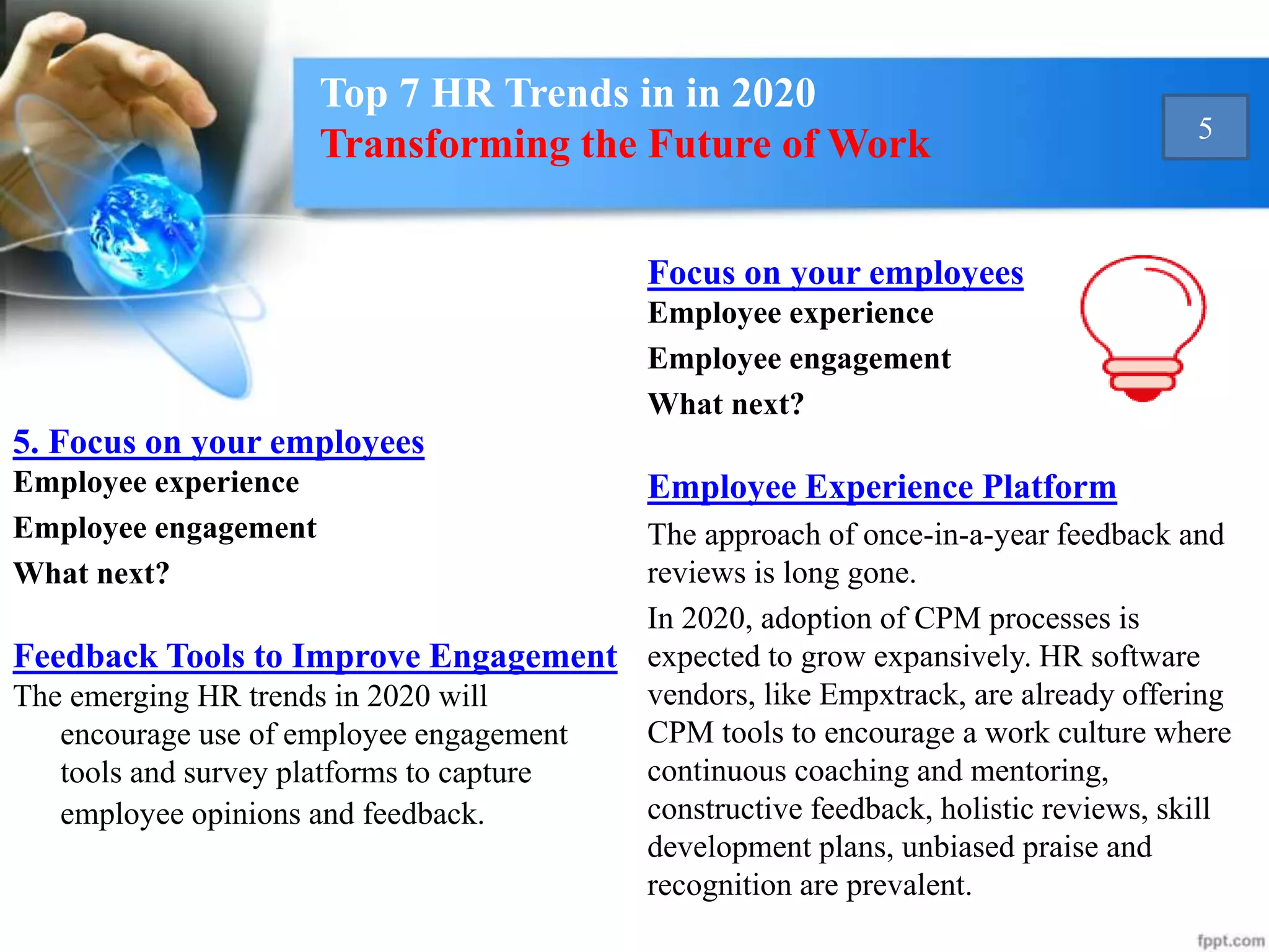 5. Focus on your employees
Employee experience
Employee engagement
What next?
Feedback Tools to Improve Engagement
The emerging HR trends in 2020 will
encourage use of employee engagement
tools and survey platforms to capture
employee opinions and feedback.
Focus on your employees
Employee experience
Employee engagement
What next?
Employee Experience Platform
The approach of once-in-a-year feedback and
reviews is long gone.
In 2020, adoption of CPM processes is
expected to grow expansively. HR software
vendors, like Empxtrack, are already offering
CPM tools to encourage a work culture where
continuous coaching and mentoring,
constructive feedback, holistic reviews, skill
development plans, unbiased praise and
recognition are prevalent.
Top 7 HR Trends in in 2020
Transforming the Future of Work 5
 