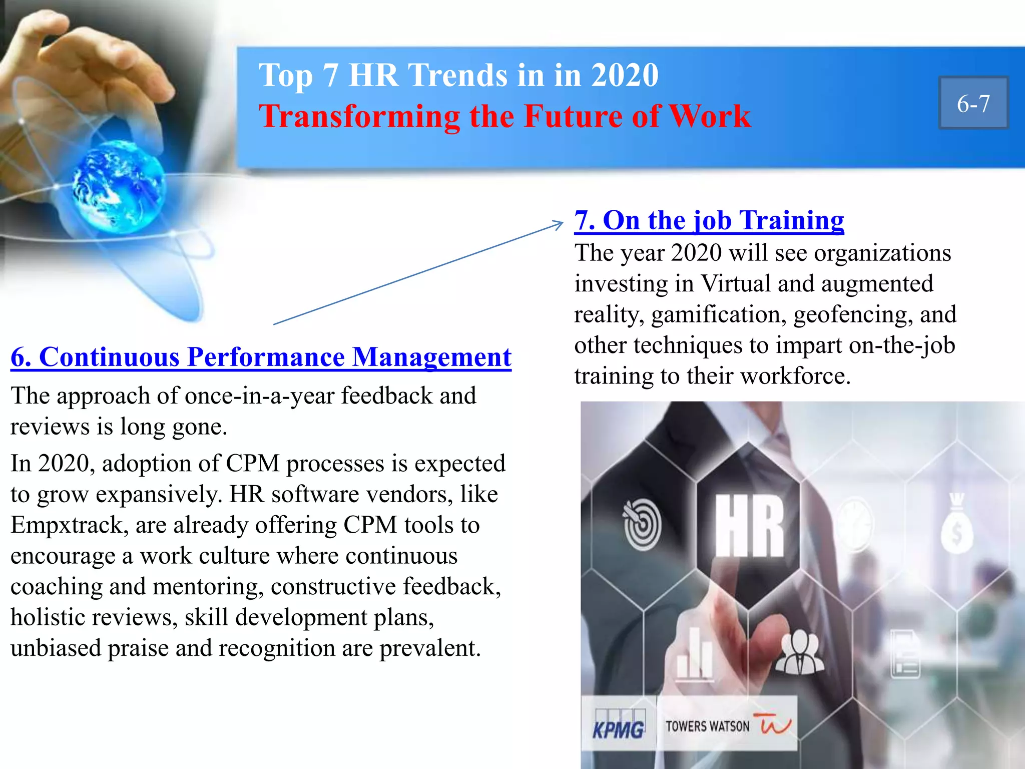 6. Continuous Performance Management
The approach of once-in-a-year feedback and
reviews is long gone.
In 2020, adoption of CPM processes is expected
to grow expansively. HR software vendors, like
Empxtrack, are already offering CPM tools to
encourage a work culture where continuous
coaching and mentoring, constructive feedback,
holistic reviews, skill development plans,
unbiased praise and recognition are prevalent.
7. On the job Training
The year 2020 will see organizations
investing in Virtual and augmented
reality, gamification, geofencing, and
other techniques to impart on-the-job
training to their workforce.
Top 7 HR Trends in in 2020
Transforming the Future of Work 6-7
 