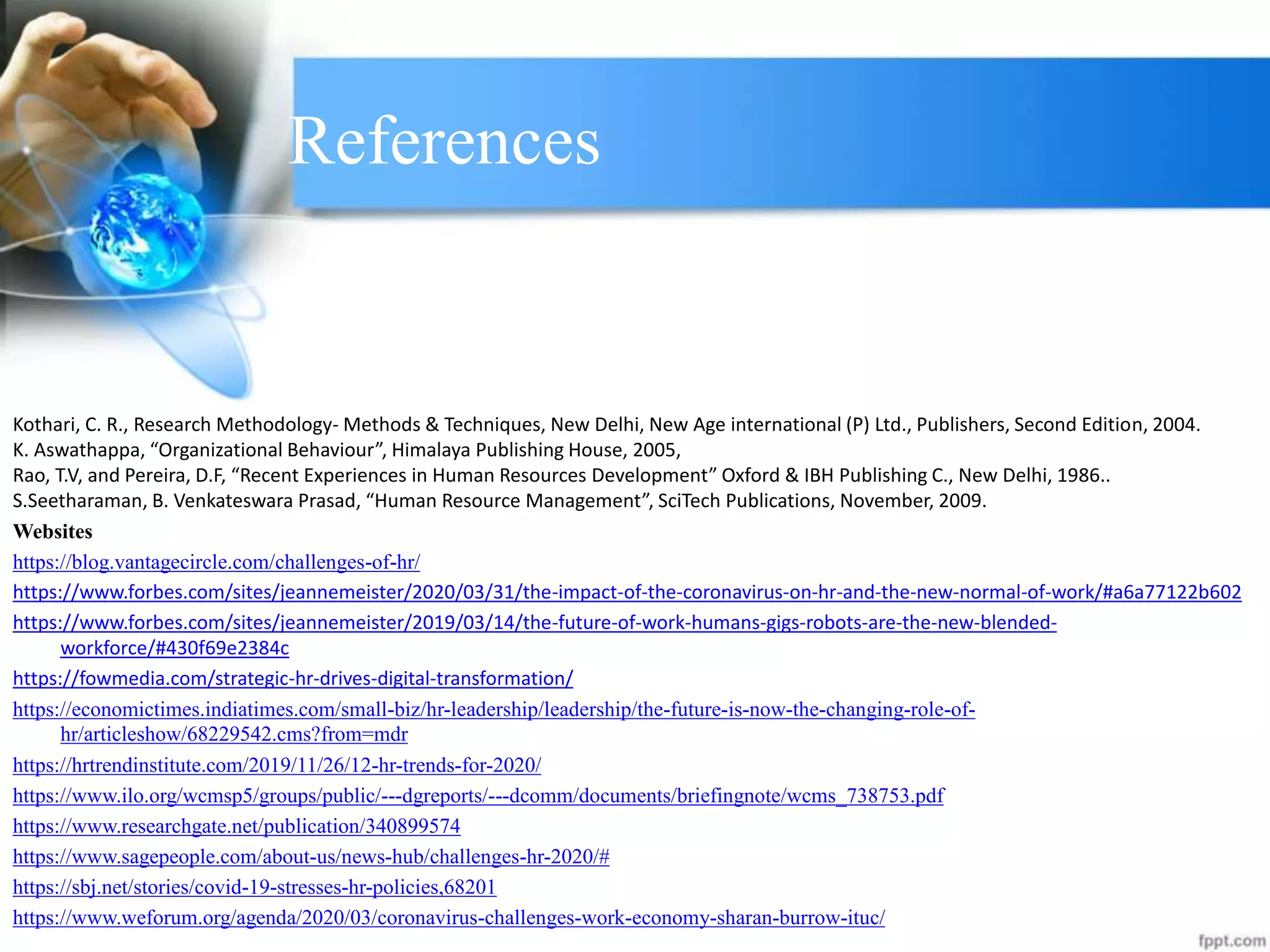 References
Kothari, C. R., Research Methodology- Methods & Techniques, New Delhi, New Age international (P) Ltd., Publishers, Second Edition, 2004.
K. Aswathappa, “Organizational Behaviour”, Himalaya Publishing House, 2005,
Rao, T.V, and Pereira, D.F, “Recent Experiences in Human Resources Development” Oxford & IBH Publishing C., New Delhi, 1986..
S.Seetharaman, B. Venkateswara Prasad, “Human Resource Management”, SciTech Publications, November, 2009.
Websites
https://blog.vantagecircle.com/challenges-of-hr/
https://www.forbes.com/sites/jeannemeister/2020/03/31/the-impact-of-the-coronavirus-on-hr-and-the-new-normal-of-work/#a6a77122b602
https://www.forbes.com/sites/jeannemeister/2019/03/14/the-future-of-work-humans-gigs-robots-are-the-new-blended-
workforce/#430f69e2384c
https://fowmedia.com/strategic-hr-drives-digital-transformation/
https://economictimes.indiatimes.com/small-biz/hr-leadership/leadership/the-future-is-now-the-changing-role-of-
hr/articleshow/68229542.cms?from=mdr
https://hrtrendinstitute.com/2019/11/26/12-hr-trends-for-2020/
https://www.ilo.org/wcmsp5/groups/public/---dgreports/---dcomm/documents/briefingnote/wcms_738753.pdf
https://www.researchgate.net/publication/340899574
https://www.sagepeople.com/about-us/news-hub/challenges-hr-2020/#
https://sbj.net/stories/covid-19-stresses-hr-policies,68201
https://www.weforum.org/agenda/2020/03/coronavirus-challenges-work-economy-sharan-burrow-ituc/
 