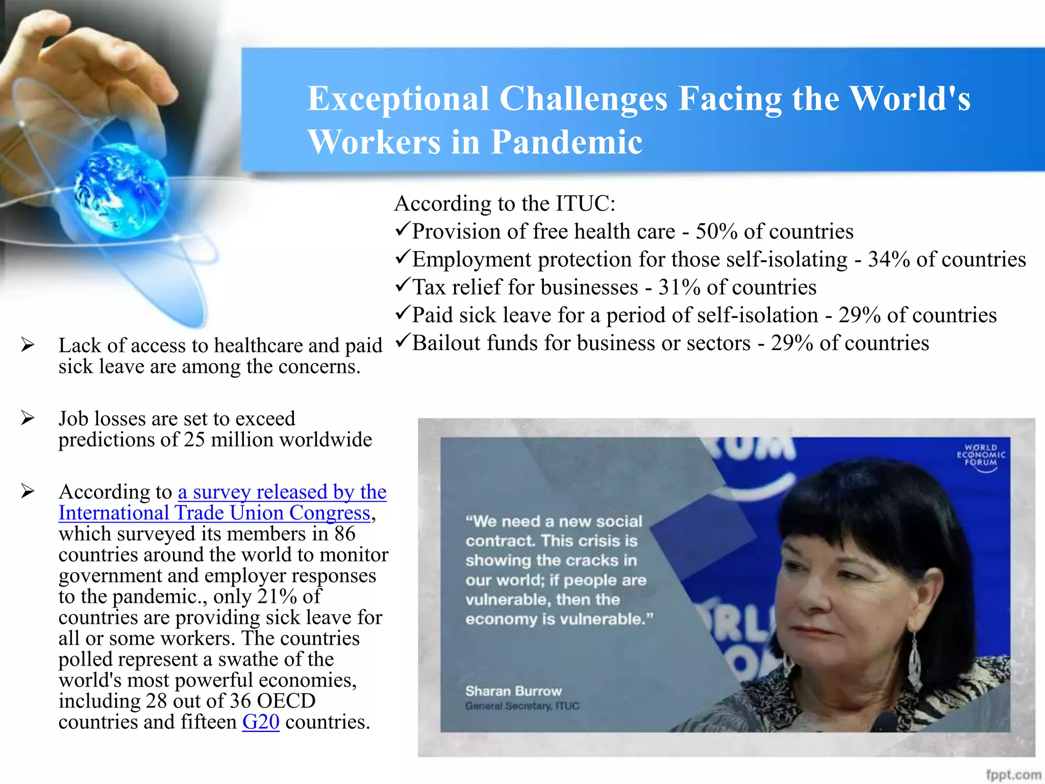  Lack of access to healthcare and paid
sick leave are among the concerns.
 Job losses are set to exceed
predictions of 25 million worldwide
 According to a survey released by the
International Trade Union Congress,
which surveyed its members in 86
countries around the world to monitor
government and employer responses
to the pandemic., only 21% of
countries are providing sick leave for
all or some workers. The countries
polled represent a swathe of the
world's most powerful economies,
including 28 out of 36 OECD
countries and fifteen G20 countries.
Exceptional Challenges Facing the World's
Workers in Pandemic
According to the ITUC:
Provision of free health care - 50% of countries
Employment protection for those self-isolating - 34% of countries
Tax relief for businesses - 31% of countries
Paid sick leave for a period of self-isolation - 29% of countries
Bailout funds for business or sectors - 29% of countries
 