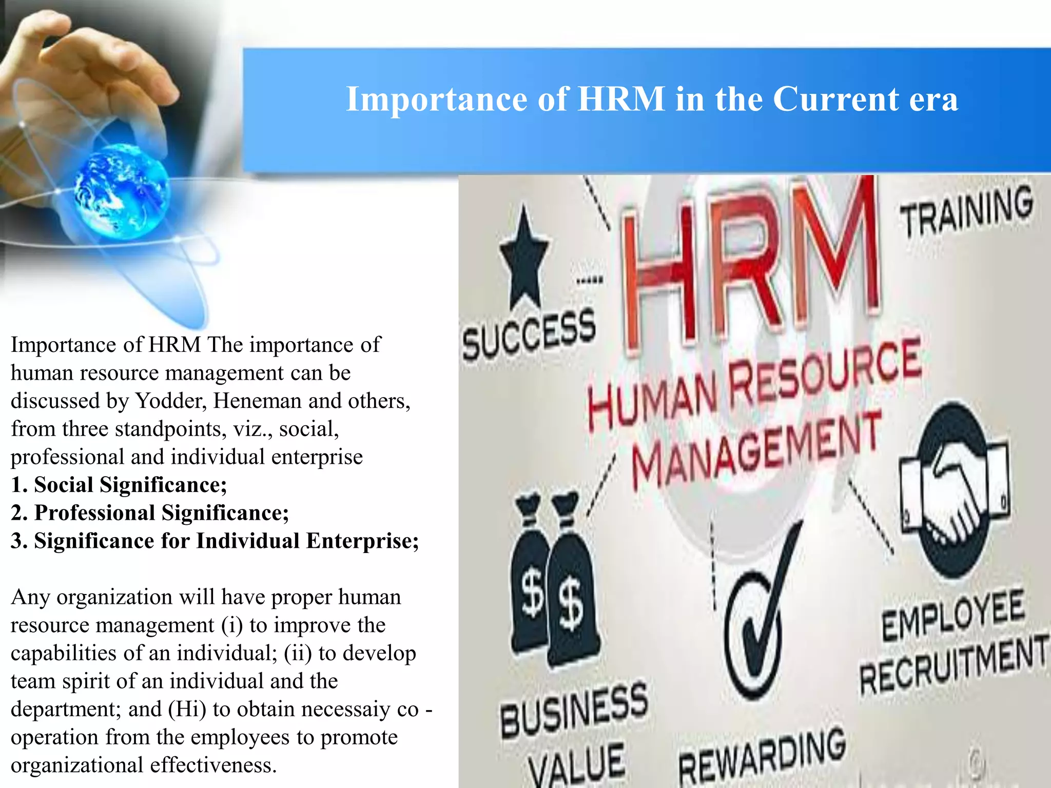 Importance of HRM The importance of
human resource management can be
discussed by Yodder, Heneman and others,
from three standpoints, viz., social,
professional and individual enterprise
1. Social Significance;
2. Professional Significance;
3. Significance for Individual Enterprise;
Any organization will have proper human
resource management (i) to improve the
capabilities of an individual; (ii) to develop
team spirit of an individual and the
department; and (Hi) to obtain necessaiy co -
operation from the employees to promote
organizational effectiveness.
Importance of HRM in the Current era
 