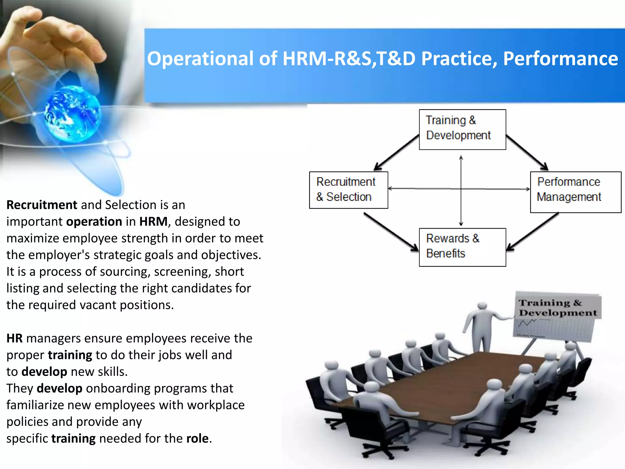 Recruitment and Selection is an
important operation in HRM, designed to
maximize employee strength in order to meet
the employer's strategic goals and objectives.
It is a process of sourcing, screening, short
listing and selecting the right candidates for
the required vacant positions.
HR managers ensure employees receive the
proper training to do their jobs well and
to develop new skills.
They develop onboarding programs that
familiarize new employees with workplace
policies and provide any
specific training needed for the role.
Operational of HRM-R&S,T&D Practice, Performance
 