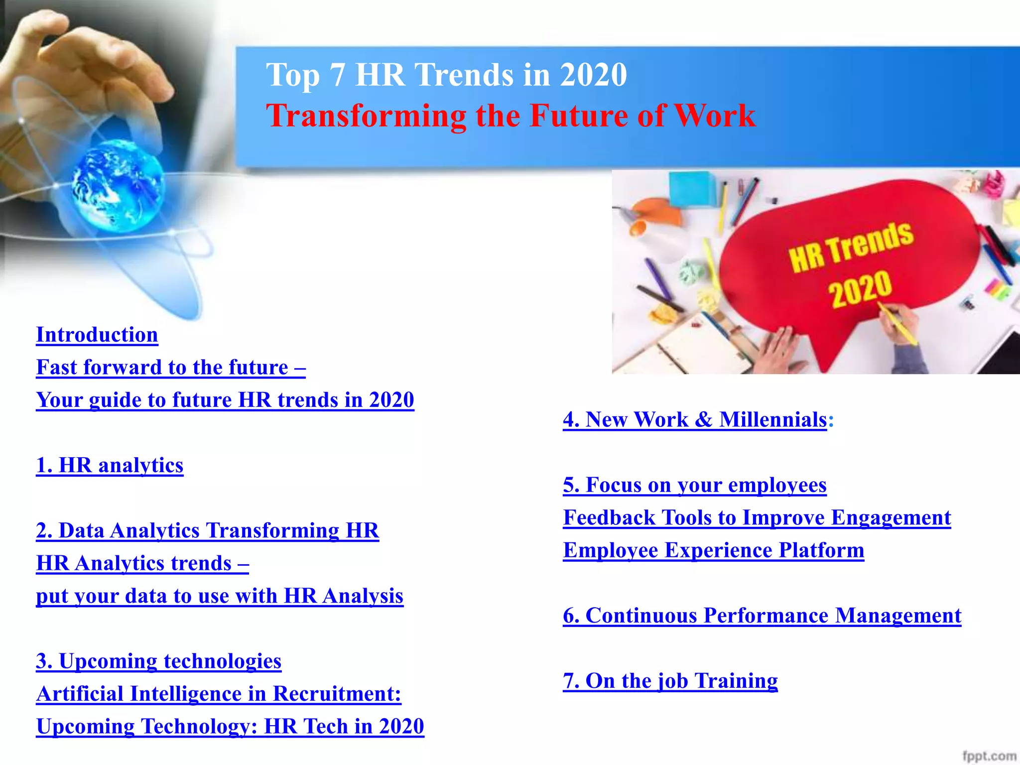 Top 7 HR Trends in 2020
Transforming the Future of Work
Introduction
Fast forward to the future –
Your guide to future HR trends in 2020
1. HR analytics
2. Data Analytics Transforming HR
HR Analytics trends –
put your data to use with HR Analysis
3. Upcoming technologies
Artificial Intelligence in Recruitment:
Upcoming Technology: HR Tech in 2020
4. New Work & Millennials:
5. Focus on your employees
Feedback Tools to Improve Engagement
Employee Experience Platform
6. Continuous Performance Management
7. On the job Training
 
