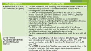 POLICY/AGREEMENTS SALIENT FEATURES
INTERGOVERNMENTAL PANEL
ON CLIMATE CHANGE (IPCC)
• The IPCC was tasked with reviewing peer-reviewed scientific literature and
other relevant publications to provide information on the state of
knowledge about climate change
• The IPCC produces reports that contribute to the work of the United
Nations Framework Convention on Climate Change (UNFCCC), the main
international treaty on climate change.
• IPCC reports cover the "scientific, technical and socio-economic
information relevant to understanding the scientific basis of risk of human-
induced climate change, its potential impacts and options
for adaptation and mitigation.
• The IPCC provides an internationally accepted authority on climate
change, producing reports that have the agreement of leading climate
scientists and consensus from participating governments.
• The IPCC was awarded the 2007 Nobel Peace Prize which it shared with Al
Gore.
UNITED NATIONS
FRAMEWORK CONVENTION
ON CLIMATE CHANGE
(UNFCCC)
• The United Nations Framework Convention on Climate Change (UNFCCC)
is an international environmental treaty adopted on 9 May 1992 and
opened for signature at the Earth Summit in Rio de Janeiro from 3 to 14
June 1992
• The UNFCCC objective is to "stabilize greenhouse gas concentrations in the
atmosphere at a level that would prevent dangerous anthropogenic
interference with the climate system".
 