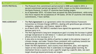 POLICY/AGREEMENTS SALIENT FEATURES
KYOTO PROTOCOL • The Protocol's first commitment period started in 2008 and ended in 2012. A
second commitment period was agreed in 2012, known as the Doha Amendment to
the Kyoto Protocol, in which 37 countries have binding targets.
• As of September 2019, 132 states have accepted the Doha Amendment, while entry
into force requires the acceptances of 144 states. Of the 37 countries with binding
commitments, 7 have ratified.
PARIS AGREEMENT • The Paris Agreement is an agreement within the United Nations Framework
Convention on Climate Change (UNFCCC), dealing with greenhouse-gas-emissions
mitigation, adaptation, and finance, signed in 2016.
• As of March 2019, 195 UNFCCC members have signed the agreement, and 187 have
become party to it.
• The Paris Agreement's long-term temperature goal is to keep the increase in global
average temperature to well below 2 °C above pre-industrial levels; and to pursue
efforts to limit the increase to 1.5 °C.
• It also aims to increase the ability of parties to adapt to the adverse impacts of
climate change, and make "finance flows consistent with a pathway towards low
greenhouse gas emissions and climate-resilient development.
• Under the Paris Agreement, each country must determine, plan, and regularly
report on the contribution that it undertakes to mitigate global warming. No
mechanism forces a country to set a specific target by a specific date, but each
target should go beyond previously set targets
 