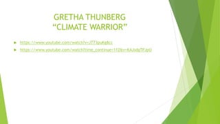 GRETHA THUNBERG
“CLIMATE WARRIOR”
 https://www.youtube.com/watch?v=JT73puKg8cc
 https://www.youtube.com/watch?time_continue=112&v=KAJsdgTPJpU
 