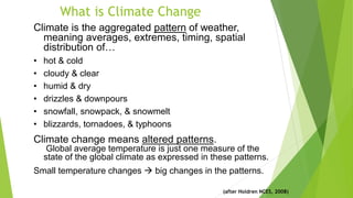 What is Climate Change
Climate is the aggregated pattern of weather,
meaning averages, extremes, timing, spatial
distribution of…
• hot & cold
• cloudy & clear
• humid & dry
• drizzles & downpours
• snowfall, snowpack, & snowmelt
• blizzards, tornadoes, & typhoons
Climate change means altered patterns.
Global average temperature is just one measure of the
state of the global climate as expressed in these patterns.
Small temperature changes  big changes in the patterns.
(after Holdren NCES, 2008)
 