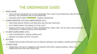 THE GREENHOUSE GASES
 WATER VAPOR
 THIS IS THE MOST ABUNDANT GAS IN OUR ATMOSPHERE THAT CAUSES CLOUD FORMATION, PRECIPITATION, AND
CONTROLS THE INTENSIFIED HEAT IN THE ATMOSPHERE.
 INCREASED WATER VAPOR WARMER TEMPERATURE
 CARBON MONOXIDE (CO) AND CARBON DIOXIDE (CO2)
 COME FROM NATURAL PROCESS LIKE BREATHING AND VOLCANIC ERUPTIONS.
 ALSO FORMED DURING THE BURNING OF FOSSIL FUELS.
 HUMAN ACTIVITES LIKE CUTTING OF TREES, DEFORESTATION, FOREST FIRES, USE OF FOSSIL FUELS INCREASED THE
CONTRATION OF CARBON DIOXIDE IN OUR ATMOSPHERE.
 CHLOROFLUOROCARBON (CFC)
 USED AS REFRIGERANTS, AEROSOL PROPELLANTS
 DAMAGES THE OZONE LAYER OF THE EARTH
 METHANE
 FORMED FROM NATURAL PROCESSES SUCH AS ORGANIC MATERIALS LIKE GARBAGE, MANURE AND RICE STRAW
 NITROUS OXIDE
 FORMED FROM THE USE OF COMMERCIAL AND ORGANIC FERTILIZERS, BIOMASS BURNING, FOSSIL FUEL
COMBUSTION AND NITRIC ACID PRODUCTION
 
