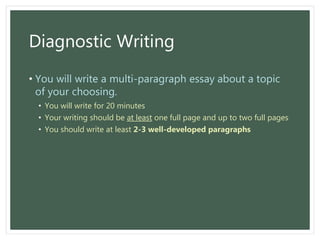 Diagnostic Writing
• You will write a multi-paragraph essay about a topic
of your choosing.
• You will write for 20 minutes
• Your writing should be at least one full page and up to two full pages
• You should write at least 2-3 well-developed paragraphs
 