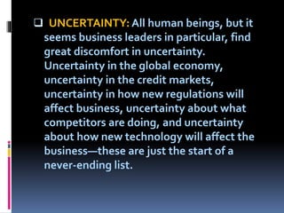  UNCERTAINTY: All human beings, but it
seems business leaders in particular, find
great discomfort in uncertainty.
Uncertainty in the global economy,
uncertainty in the credit markets,
uncertainty in how new regulations will
affect business, uncertainty about what
competitors are doing, and uncertainty
about how new technology will affect the
business—these are just the start of a
never-ending list.
 