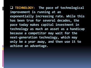  TECHNOLOGY: The pace of technological
improvement is running at an
exponentially increasing rate. While this
has been true for several decades, the
pace today makes capital investment in
technology as much an asset as a handicap
because a competitor may wait for the
next-generation technology, which may
only be a year away, and then use it to
achieve an advantage.
 