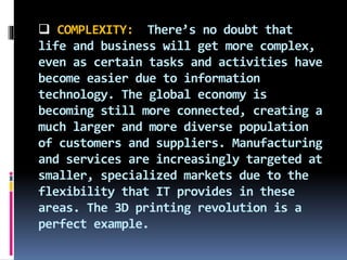 COMPLEXITY: There’s no doubt that
life and business will get more complex,
even as certain tasks and activities have
become easier due to information
technology. The global economy is
becoming still more connected, creating a
much larger and more diverse population
of customers and suppliers. Manufacturing
and services are increasingly targeted at
smaller, specialized markets due to the
flexibility that IT provides in these
areas. The 3D printing revolution is a
perfect example.
 