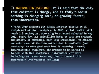  INFORMATION OVERLOAD: It is said that the only
true constant is change, and in today’s world
nothing is changing more, or growing faster,
than information.
A March 2010 estimate put global Internet traffic at 21
exabytes—21 million terabytes. By 2016, global traffic will
reach 1.3 zettabytes, according to a report released in May
2012. Every day, 2.5 quintillion bytes of data are created.
The ability of companies, much less individuals, to consume
and make sense of the information that is available (and
necessary) to make good decisions is becoming a nearly
insurmountable challenge. The problem to be solved is
to deal with this mountain of information with both
technology and human know-how, then to convert this
information into valuable knowledge
 