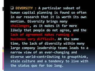  DIVERSITY : A particular subset of
human capital planning is found so often
in our research that it is worth its own
mention. Diversity brings many
challenges, as it makes it far more
likely that people do not agree, and the
lack of agreement makes running a
business very difficult. At the same
time, the lack of diversity within many
large company leadership teams leads to a
narrow view of an ever-changing and
diverse world—contributing to groupthink,
stale culture and a tendency to live with
the status quo for too long.
 