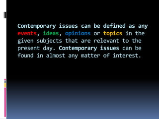 Contemporary issues can be defined as any
events, ideas, opinions or topics in the
given subjects that are relevant to the
present day. Contemporary issues can be
found in almost any matter of interest.
 