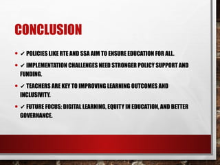 CONCLUSION
• ✔ POLICIES LIKE RTE AND SSA AIM TO ENSURE EDUCATION FOR ALL.
• ✔ IMPLEMENTATION CHALLENGES NEED STRONGER POLICY SUPPORT AND
FUNDING.
• ✔ TEACHERS ARE KEY TO IMPROVING LEARNING OUTCOMES AND
INCLUSIVITY.
• ✔ FUTURE FOCUS: DIGITAL LEARNING, EQUITY IN EDUCATION, AND BETTER
GOVERNANCE.
 