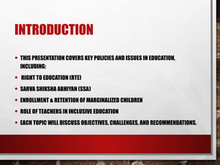 INTRODUCTION
• THIS PRESENTATION COVERS KEY POLICIES AND ISSUES IN EDUCATION,
INCLUDING:
• RIGHT TO EDUCATION (RTE)
• SARVA SHIKSHA ABHIYAN (SSA)
• ENROLLMENT & RETENTION OF MARGINALIZED CHILDREN
• ROLE OF TEACHERS IN INCLUSIVE EDUCATION
• EACH TOPIC WILL DISCUSS OBJECTIVES, CHALLENGES, AND RECOMMENDATIONS.
 