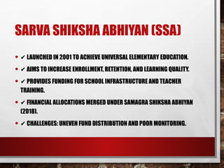 SARVA SHIKSHA ABHIYAN (SSA)
• ✔ LAUNCHED IN 2001 TO ACHIEVE UNIVERSAL ELEMENTARY EDUCATION.
• ✔ AIMS TO INCREASE ENROLLMENT, RETENTION, AND LEARNING QUALITY.
• ✔ PROVIDES FUNDING FOR SCHOOL INFRASTRUCTURE AND TEACHER
TRAINING.
• ✔ FINANCIAL ALLOCATIONS MERGED UNDER SAMAGRA SHIKSHA ABHIYAN
(2018).
• ✔ CHALLENGES: UNEVEN FUND DISTRIBUTION AND POOR MONITORING.
 