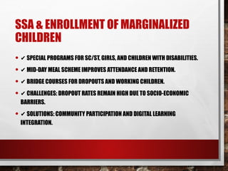 SSA & ENROLLMENT OF MARGINALIZED
CHILDREN
• ✔ SPECIAL PROGRAMS FOR SC/ST, GIRLS, AND CHILDREN WITH DISABILITIES.
• ✔ MID-DAY MEAL SCHEME IMPROVES ATTENDANCE AND RETENTION.
• ✔ BRIDGE COURSES FOR DROPOUTS AND WORKING CHILDREN.
• ✔ CHALLENGES: DROPOUT RATES REMAIN HIGH DUE TO SOCIO-ECONOMIC
BARRIERS.
• ✔ SOLUTIONS: COMMUNITY PARTICIPATION AND DIGITAL LEARNING
INTEGRATION.
 