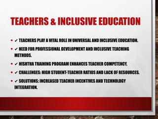 TEACHERS & INCLUSIVE EDUCATION
• ✔ TEACHERS PLAY A VITAL ROLE IN UNIVERSAL AND INCLUSIVE EDUCATION.
• ✔ NEED FOR PROFESSIONAL DEVELOPMENT AND INCLUSIVE TEACHING
METHODS.
• ✔ NISHTHA TRAINING PROGRAM ENHANCES TEACHER COMPETENCY.
• ✔ CHALLENGES: HIGH STUDENT-TEACHER RATIOS AND LACK OF RESOURCES.
• ✔ SOLUTIONS: INCREASED TEACHER INCENTIVES AND TECHNOLOGY
INTEGRATION.
 
