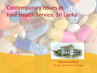Contemporary Issues in
Free Health Service, Sri Lanka




                         Ravi Kumudesh
                    BSc (Mgt.) /Dip (MLT) PG Dip (Ex.Mgt.)
 