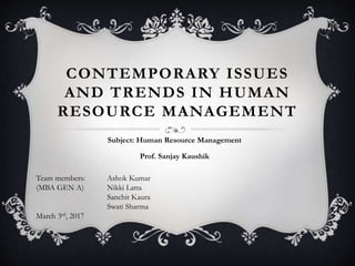 CONTEMPORARY ISSUES
AND TRENDS IN HUMAN
RESOURCE MANAGEMENT
Subject: Human Resource Management
Prof. Sanjay Kaushik
Team members: Ashok Kumar
(MBA GEN A) Nikki Latta
Sanchit Kaura
Swati Sharma
March 3rd, 2017
 