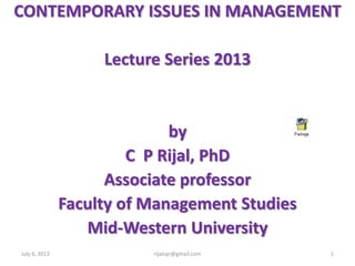 CONTEMPORARY ISSUES IN MANAGEMENT
Lecture Series 2013
by
C P Rijal, PhD
Associate professor
Faculty of Management Studies
Mid-Western University
July 6, 2013 1rijalcpr@gmail.com
 