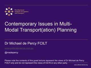 Contemporary Issues in Multi-
Modal Transport(ation) Planning
Dr Michael de Percy FCILT
www.politicalscience.com.au
@madepercy
Please note the contents of this guest lecture represent the views of Dr Michael de Percy
FCILT only and do not represent the views of CILTA or any other party.
www.ciltinternational.org
 