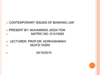  CONTEMPORARY ISSUES OF BANKING LAW 
 PRESENT BY: MUHAMMAD JIDDA TOM 
 MATRIC NO: G1315283 
 LECTURER: PROF.DR. NORHASHIMAH 
 MUH’D YASIN 
 24/10/2014 
 