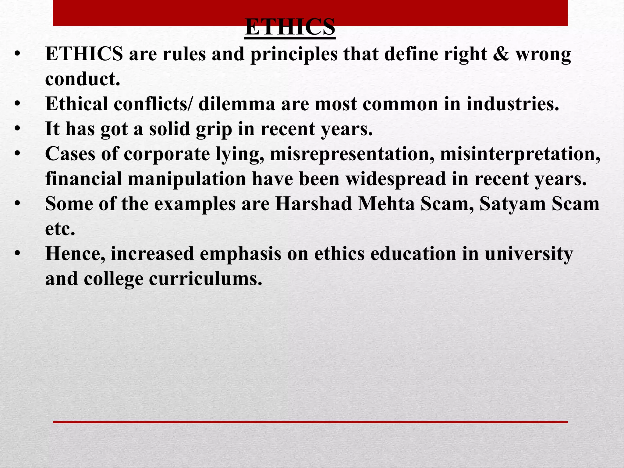 ETHICS
• ETHICS are rules and principles that define right & wrong
conduct.
• Ethical conflicts/ dilemma are most common in industries.
• It has got a solid grip in recent years.
• Cases of corporate lying, misrepresentation, misinterpretation,
financial manipulation have been widespread in recent years.
• Some of the examples are Harshad Mehta Scam, Satyam Scam
etc.
• Hence, increased emphasis on ethics education in university
and college curriculums.
 