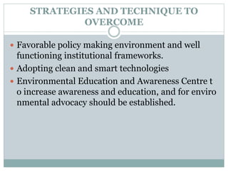 STRATEGIES AND TECHNIQUE TO
OVERCOME
 Favorable policy making environment and well
functioning institutional frameworks.
 Adopting clean and smart technologies
 Environmental Education and Awareness Centre t
o increase awareness and education, and for enviro
nmental advocacy should be established.
 