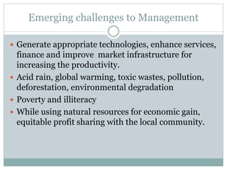 Emerging challenges to Management
 Generate appropriate technologies, enhance services,
finance and improve market infrastructure for
increasing the productivity.
 Acid rain, global warming, toxic wastes, pollution,
deforestation, environmental degradation
 Poverty and illiteracy
 While using natural resources for economic gain,
equitable profit sharing with the local community.
 