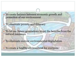  To create balance between economic growth and
protection of our environment
 To eliminate poverty and illiteracy
 To let our future generations to get the benefits from the
natural resources
 To eliminate current environmental degradation
 To create a healthy environment for everyone.
 