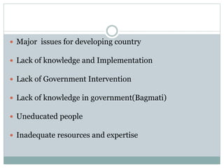  Major issues for developing country
 Lack of knowledge and Implementation
 Lack of Government Intervention
 Lack of knowledge in government(Bagmati)
 Uneducated people
 Inadequate resources and expertise
 