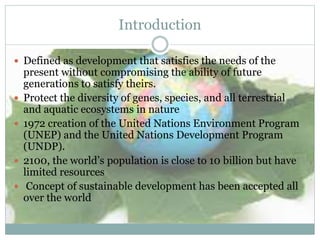  Defined as development that satisfies the needs of the
present without compromising the ability of future
generations to satisfy theirs.
 Protect the diversity of genes, species, and all terrestrial
and aquatic ecosystems in nature
 1972 creation of the United Nations Environment Program
(UNEP) and the United Nations Development Program
(UNDP).
 2100, the world’s population is close to 10 billion but have
limited resources
 Concept of sustainable development has been accepted all
over the world
Introduction
 