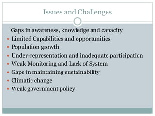 Issues and Challenges
Gaps in awareness, knowledge and capacity
 Limited Capabilities and opportunities
 Population growth
 Under-representation and inadequate participation
 Weak Monitoring and Lack of System
 Gaps in maintaining sustainability
 Climatic change
 Weak government policy
 