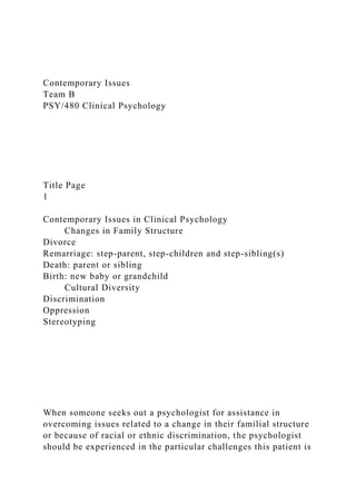 Contemporary Issues
Team B
PSY/480 Clinical Psychology
Title Page
1
Contemporary Issues in Clinical Psychology
Changes in Family Structure
Divorce
Remarriage: step-parent, step-children and step-sibling(s)
Death: parent or sibling
Birth: new baby or grandchild
Cultural Diversity
Discrimination
Oppression
Stereotyping
When someone seeks out a psychologist for assistance in
overcoming issues related to a change in their familial structure
or because of racial or ethnic discrimination, the psychologist
should be experienced in the particular challenges this patient is
 