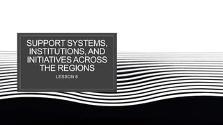 SUPPORT SYSTEMS,
INSTITUTIONS, AND
INITIATIVES ACROSS
THE REGIONS
LESSON 6
 