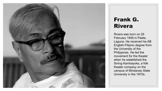 Frank G.
Rivera
Rivera was born on 29
February 1948 in Paete,
Laguna. He received his AB
English-Filipino degree from
the University of the
Philippines. He led the
movement for the theater
when he established the
Sining Kambayoka, a folk
theater company on the
campus of Mindanao State
University in the 1970s.
 