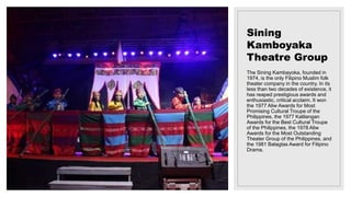 Sining
Kamboyaka
Theatre Group
The Sining Kambayoka, founded in
1974, is the only Filipino Muslim folk
theater company in the country. In its
less than two decades of existence, it
has reaped prestigious awards and
enthusiastic, critical acclaim. It won
the 1977 Aliw Awards for Most
Promising Cultural Troupe of the
Philippines, the 1977 Kalilangan
Awards for the Best Cultural Troupe
of the Philippines, the 1978 Aliw
Awards for the Most Outstanding
Theater Group of the Philippines, and
the 1981 Balagtas Award for Filipino
Drama.
 
