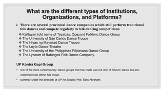 What are the different types of Institutions,
Organizations, and Platforms?
 There are several provincial dance companies which still perform traditional
folk dances and compete regularly in folk dancing competitions.
 Kalilayan (old name of Tayabas, Quezon) Folkloric Dance Group
 The University of San Carlos Dance Troupe
 The Hiyas ng Maynilad Dance Troupe
 The Leyte Dance Theatre
 The University of the Philippines Filipiniana Dance Group
 The Lyceum of Batangas Folk Dance Company.
 
