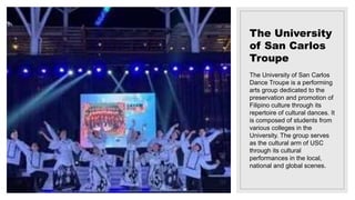 The University
of San Carlos
Troupe
The University of San Carlos
Dance Troupe is a performing
arts group dedicated to the
preservation and promotion of
Filipino culture through its
repertoire of cultural dances. It
is composed of students from
various colleges in the
University. The group serves
as the cultural arm of USC
through its cultural
performances in the local,
national and global scenes.
 