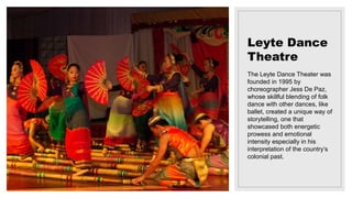 Leyte Dance
Theatre
The Leyte Dance Theater was
founded in 1995 by
choreographer Jess De Paz,
whose skillful blending of folk
dance with other dances, like
ballet, created a unique way of
storytelling, one that
showcased both energetic
prowess and emotional
intensity especially in his
interpretation of the country’s
colonial past.
 