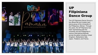 UP
Filipiniana
Dance Group
The UP Filipiniana Dance Group is
the official folk and modern jazz
dance group of the University of
the Philippines, Diliman. Through
the years, the UP Filipiniana has
been representing both the
university and the Philippines in
various international festivals
across the globe including, United
Kingdom, Switzerland, Italy,
Japan, Thailand, and France.
 