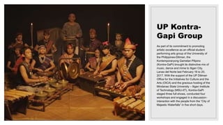 UP Kontra-
Gapi Group
As part of its commitment to promoting
artistic excellence as an official student
performing arts group of the University of
the Philippines-Diliman, the
Kontemporaryong Gamelan Pilipino
(Kontra-GaPi) brought its distinctive mix of
music, dance and mime to Iligan City,
Lanao del Norte last February 16 to 20,
2017. With the support of the UP Diliman
Office for the Initiatives for Culture and the
Arts (OICA) and the gracious hosting of the
Mindanao State University – Iligan Institute
of Technology (MSU-IIT), Kontra-GaPi
staged three full shows, conducted four
workshops and engaged in a discussion-
interaction with the people from the “City of
Majestic Waterfalls” in five short days.
 