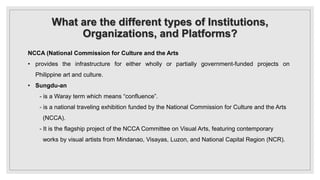 What are the different types of Institutions,
Organizations, and Platforms?
NCCA (National Commission for Culture and the Arts
• provides the infrastructure for either wholly or partially government-funded projects on
Philippine art and culture.
• Sungdu-an
- is a Waray term which means “confluence”.
- is a national traveling exhibition funded by the National Commission for Culture and the Arts
(NCCA).
- It is the flagship project of the NCCA Committee on Visual Arts, featuring contemporary
works by visual artists from Mindanao, Visayas, Luzon, and National Capital Region (NCR).
 