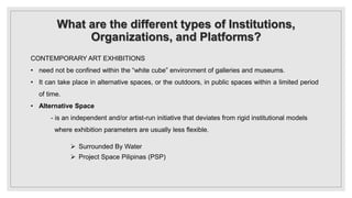 What are the different types of Institutions,
Organizations, and Platforms?
CONTEMPORARY ART EXHIBITIONS
• need not be confined within the “white cube” environment of galleries and museums.
• It can take place in alternative spaces, or the outdoors, in public spaces within a limited period
of time.
• Alternative Space
- is an independent and/or artist-run initiative that deviates from rigid institutional models
where exhibition parameters are usually less flexible.
 Surrounded By Water
 Project Space Pilipinas (PSP)
 