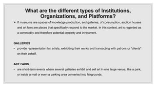 What are the different types of Institutions,
Organizations, and Platforms?
 If museums are spaces of knowledge production, and galleries, of consumption, auction houses
and art fairs are places that specifically respond to the market. In this context, art is regarded as
a commodity and therefore potential property and investment.
GALLERIES
• provide representation for artists, exhibiting their works and transacting with patrons or “clients”
on their behalf.
ART FAIRS
• are short-term events where several galleries exhibit and sell art in one large venue, like a park,
or inside a mall or even a parking area converted into fairgrounds.
 