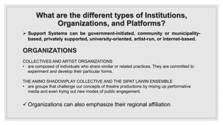 What are the different types of Institutions,
Organizations, and Platforms?
 Support Systems can be government-initiated, community or municipality-
based, privately supported, university-oriented, artist-run, or internet-based.
COLLECTIVES AND ARTIST ORGANIZATIONS
• are composed of individuals who share similar or related practices. They are committed to
experiment and develop their particular forms.
THE ANINO SHADOWPLAY COLLECTIVE AND THE SIPAT LAWIN ENSEMBLE
• are groups that challenge our concepts of theatre productions by mixing up performative
media and even trying out new modes of public engagement.
 Organizations can also emphasize their regional affiliation.
 